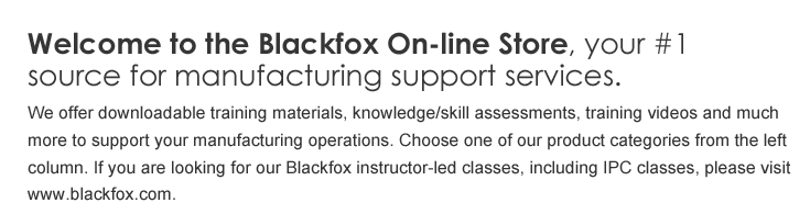 Welcome to Blackfoxonline.net, your #1 source for manufacturing support services. We offer downloadable training materials, knowledge/skill assessments, training videos and much more to support your manufacturing operations. Choose one of our product categories from the left column. If you are looking for our Blackfox instructor-led classes, including IPC classes, please visit www.blackfox.com.